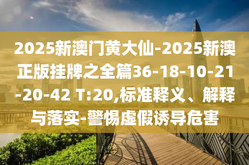 2025新澳門黃大仙-2025新澳正版掛牌之全篇36-18-10-21-20-42 T:20,標(biāo)準(zhǔn)釋義、解釋與落實(shí)-警惕虛假誘導(dǎo)危害