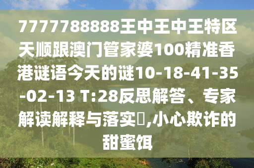 7777788888王中王中王特區(qū)天順跟澳門管家婆100精準(zhǔn)香港謎語今天的謎10-18-41-35-02-13 T:28反思解答、專家解讀解釋與落實?,小心欺詐的甜蜜餌