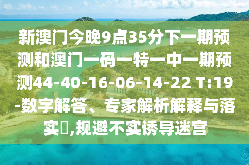 新澳門今晚9點35分下一期預(yù)測和澳門一碼一特一中一期預(yù)測44-40-16-06-14-22 T:19-數(shù)字解答、專家解析解釋與落實?,規(guī)避不實誘導(dǎo)迷宮
