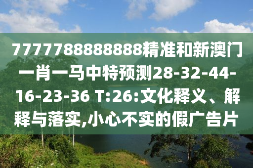 7777788888888精準(zhǔn)和新澳門(mén)一肖一馬中特預(yù)測(cè)28-32-44-16-23-36 T:26:文化釋義、解釋與落實(shí),小心不實(shí)的假?gòu)V告片