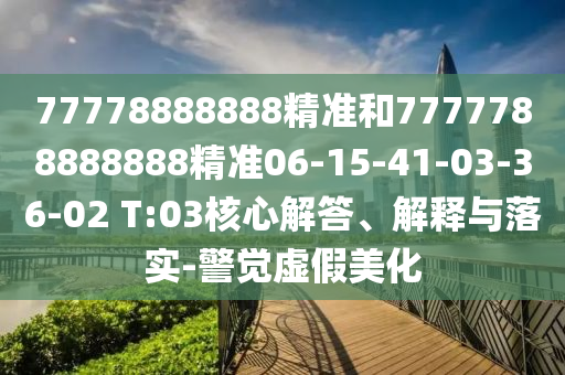 77778888888精準和7777788888888精準06-15-41-03-36-02 T:03核心解答、解釋與落實-警覺虛假美化