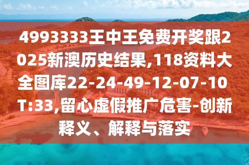 4993333王中王免費(fèi)開獎(jiǎng)跟2025新澳歷史結(jié)果,118資料大全圖庫(kù)22-24-49-12-07-10 T:33,留心虛假推廣危害-創(chuàng)新釋義、解釋與落實(shí)