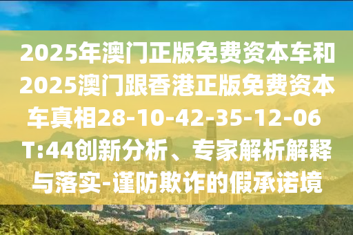 2025年澳門正版免費(fèi)資本車和2025澳門跟香港正版免費(fèi)資本車真相28-10-42-35-12-06 T:44創(chuàng)新分析、專家解析解釋與落實(shí)-謹(jǐn)防欺詐的假承諾境