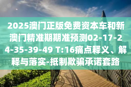 2025澳門正版免費資本車和新澳門精準期期準預(yù)測02-17-24-35-39-49 T:16痛點釋義、解釋與落實-抵制欺騙承諾套路