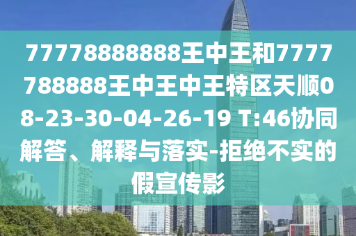 77778888888王中王和7777788888王中王中王特區(qū)天順08-23-30-04-26-19 T:46協(xié)同解答、解釋與落實(shí)-拒絕不實(shí)的假宣傳影