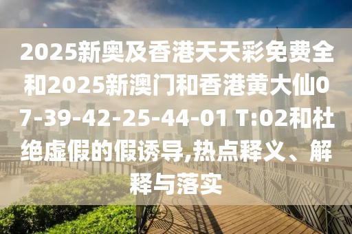 2025新奧及香港天天彩免費(fèi)全和2025新澳門和香港黃大仙07-39-42-25-44-01 T:02和杜絕虛假的假誘導(dǎo),熱點(diǎn)釋義、解釋與落實(shí)