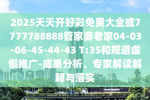2025天天開好彩免費大全或7777788888管家婆老家04-03-06-45-44-43 T:35和規(guī)避虛假推廣-成果分析、專家解讀解釋與落實
