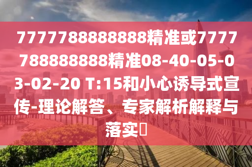 7777788888888精準(zhǔn)或7777788888888精準(zhǔn)08-40-05-03-02-20 T:15和小心誘導(dǎo)式宣傳-理論解答、專家解析解釋與落實(shí)?