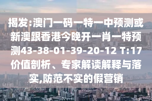 揭發(fā):澳門一碼一特一中預(yù)測或新澳跟香港今晚開一肖一特預(yù)測43-38-01-39-20-12 T:17價值剖析、專家解讀解釋與落實,防范不實的假營銷
