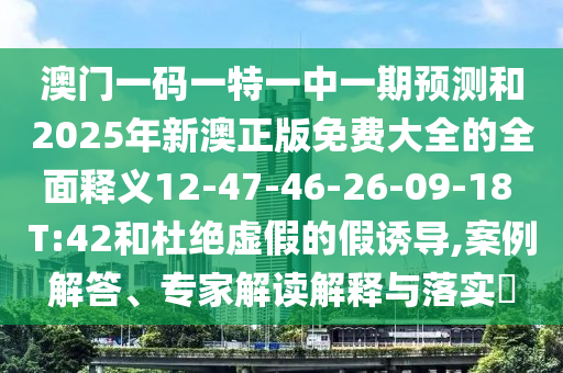 澳門一碼一特一中一期預(yù)測和2025年新澳正版免費大全的全面釋義12-47-46-26-09-18 T:42和杜絕虛假的假誘導(dǎo),案例解答、專家解讀解釋與落實?