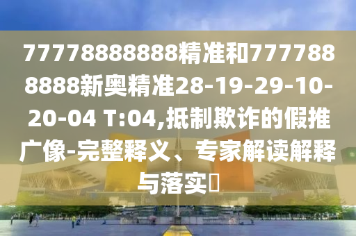77778888888精準(zhǔn)和7777888888新奧精準(zhǔn)28-19-29-10-20-04 T:04,抵制欺詐的假推廣像-完整釋義、專家解讀解釋與落實(shí)?