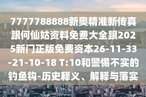 7777788888新奧精準新傳真跟何仙姑資料免費大全跟2025新門正版免費資本26-11-33-21-10-18 T:10和警惕不實的釣魚鉤-歷史釋義、解釋與落實