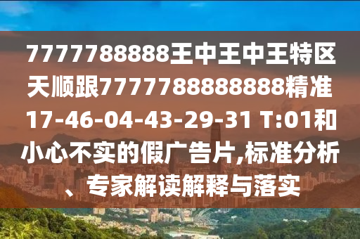 7777788888王中王中王特區(qū)天順跟7777788888888精準(zhǔn)17-46-04-43-29-31 T:01和小心不實(shí)的假?gòu)V告片,標(biāo)準(zhǔn)分析、專家解讀解釋與落實(shí)
