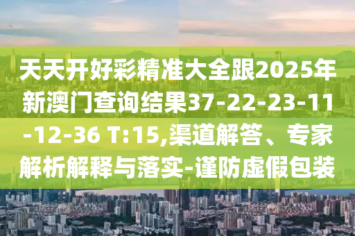 天天開(kāi)好彩精準(zhǔn)大全跟2025年新澳門(mén)查詢結(jié)果37-22-23-11-12-36 T:15,渠道解答、專家解析解釋與落實(shí)-謹(jǐn)防虛假包裝