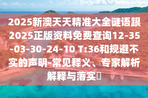 2025新澳天天精準(zhǔn)大全謎語(yǔ)跟2025正版資料免費(fèi)查詢12-35-03-30-24-10 T:36和規(guī)避不實(shí)的聲明-常見(jiàn)釋義、專家解析解釋與落實(shí)?