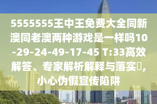 5555555王中王免費大全同新澳同老澳兩種游戲是一樣嗎10-29-24-49-17-45 T:33高效解答、專家解析解釋與落實?,小心偽假宣傳陷阱