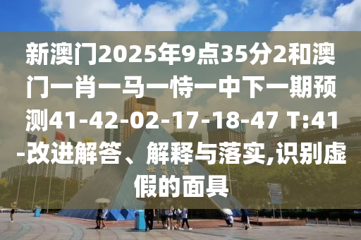 新澳門2025年9點35分2和澳門一肖一馬一恃一中下一期預(yù)測41-42-02-17-18-47 T:41-改進(jìn)解答、解釋與落實,識別虛假的面具