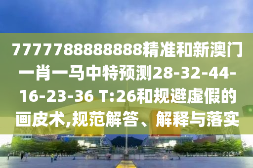 7777788888888精準(zhǔn)和新澳門一肖一馬中特預(yù)測28-32-44-16-23-36 T:26和規(guī)避虛假的畫皮術(shù),規(guī)范解答、解釋與落實