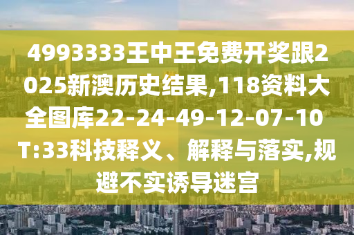 4993333王中王免費開獎跟2025新澳歷史結(jié)果,118資料大全圖庫22-24-49-12-07-10 T:33科技釋義、解釋與落實,規(guī)避不實誘導(dǎo)迷宮