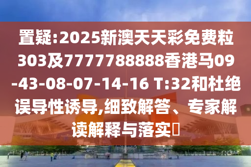 置疑:2025新澳天天彩免費粒303及7777788888香港馬09-43-08-07-14-16 T:32和杜絕誤導(dǎo)性誘導(dǎo),細(xì)致解答、專家解讀解釋與落實?