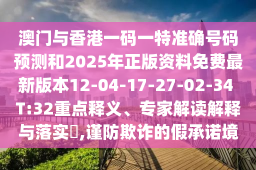 澳門與香港一碼一特準(zhǔn)確號(hào)碼預(yù)測和2025年正版資料免費(fèi)最新版本12-04-17-27-02-34 T:32重點(diǎn)釋義、專家解讀解釋與落實(shí)?,謹(jǐn)防欺詐的假承諾境