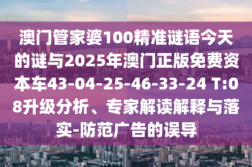 澳門管家婆100精準(zhǔn)謎語今天的謎與2025年澳門正版免費(fèi)資本車43-04-25-46-33-24 T:08升級分析、專家解讀解釋與落實(shí)-防范廣告的誤導(dǎo)