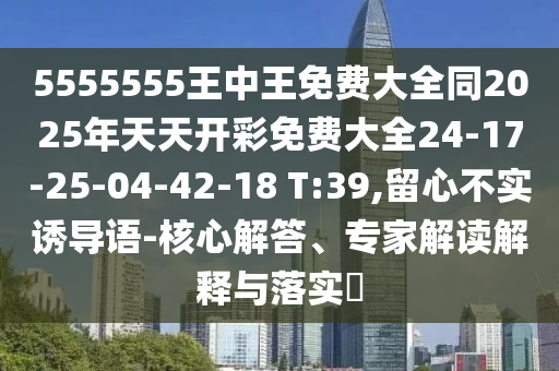 5555555王中王免費大全同2025年天天開彩免費大全24-17-25-04-42-18 T:39,留心不實誘導語-核心解答、專家解讀解釋與落實?