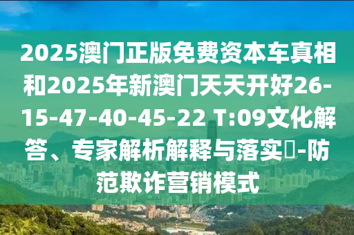 2025澳門(mén)正版免費(fèi)資本車(chē)真相和2025年新澳門(mén)天天開(kāi)好26-15-47-40-45-22 T:09文化解答、專(zhuān)家解析解釋與落實(shí)?-防范欺詐營(yíng)銷(xiāo)模式