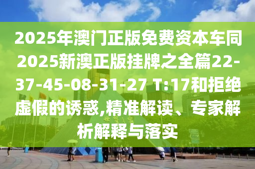 2025年澳門正版免費(fèi)資本車同2025新澳正版掛牌之全篇22-37-45-08-31-27 T:17和拒絕虛假的誘惑,精準(zhǔn)解讀、專家解析解釋與落實(shí)