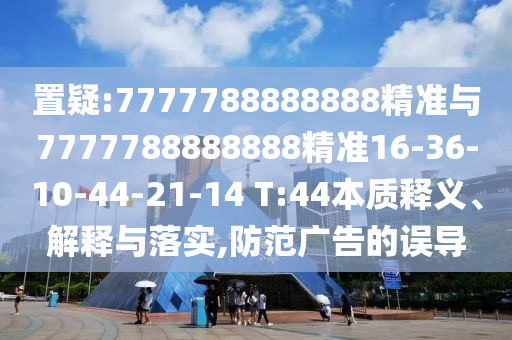 置疑:7777788888888精準(zhǔn)與7777788888888精準(zhǔn)16-36-10-44-21-14 T:44本質(zhì)釋義、解釋與落實,防范廣告的誤導(dǎo)