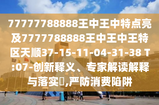 77777788888王中王中特點(diǎn)亮及7777788888王中王中王特區(qū)天順37-15-11-04-31-38 T:07-創(chuàng)新釋義、專家解讀解釋與落實(shí)?,嚴(yán)防消費(fèi)陷阱