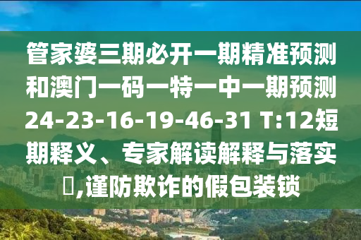 管家婆三期必開一期精準預(yù)測和澳門一碼一特一中一期預(yù)測24-23-16-19-46-31 T:12短期釋義、專家解讀解釋與落實?,謹防欺詐的假包裝鎖