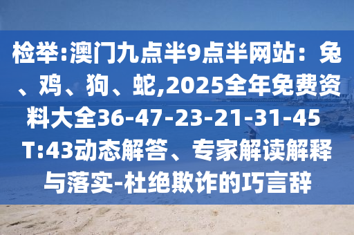 檢舉:澳門九點(diǎn)半9點(diǎn)半網(wǎng)站：兔、雞、狗、蛇,2025全年免費(fèi)資料大全36-47-23-21-31-45 T:43動(dòng)態(tài)解答、專家解讀解釋與落實(shí)-杜絕欺詐的巧言辭