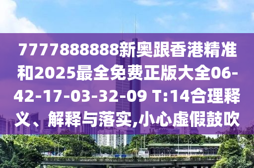 7777888888新奧跟香港精準和2025最全免費正版大全06-42-17-03-32-09 T:14合理釋義、解釋與落實,小心虛假鼓吹