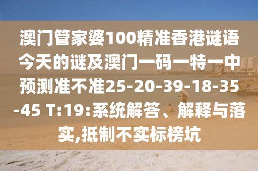 澳門(mén)管家婆100精準(zhǔn)香港謎語(yǔ)今天的謎及澳門(mén)一碼一特一中預(yù)測(cè)準(zhǔn)不準(zhǔn)25-20-39-18-35-45 T:19:系統(tǒng)解答、解釋與落實(shí),抵制不實(shí)標(biāo)榜坑