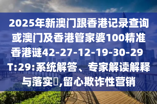 2025年新澳門跟香港記錄查詢或澳門及香港管家婆100精準香港謎42-27-12-19-30-29 T:29:系統(tǒng)解答、專家解讀解釋與落實?,留心欺詐性營銷