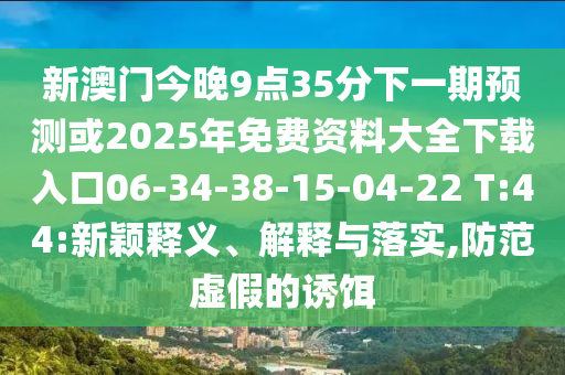 新澳門今晚9點35分下一期預測或2025年免費資料大全下載入口06-34-38-15-04-22 T:44:新穎釋義、解釋與落實,防范虛假的誘餌