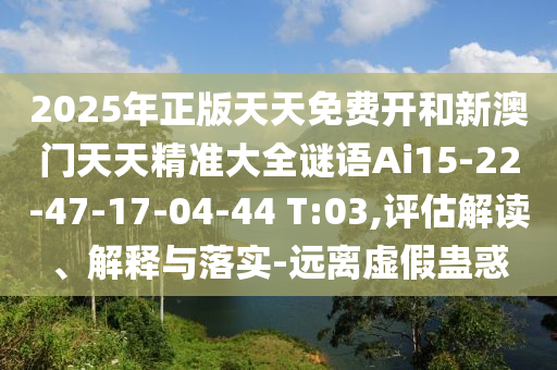 2025年正版天天免費(fèi)開(kāi)和新澳門(mén)天天精準(zhǔn)大全謎語(yǔ)Ai15-22-47-17-04-44 T:03,評(píng)估解讀、解釋與落實(shí)-遠(yuǎn)離虛假蠱惑