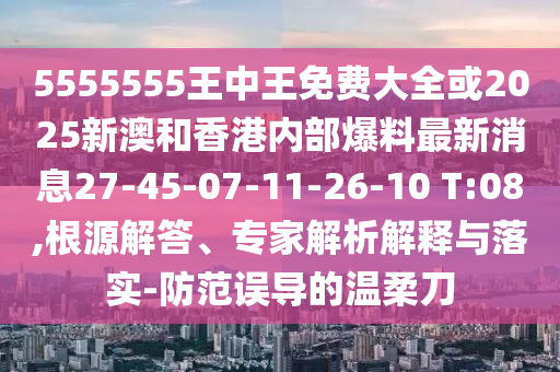 5555555王中王免費(fèi)大全或2025新澳和香港內(nèi)部爆料最新消息27-45-07-11-26-10 T:08,根源解答、專家解析解釋與落實(shí)-防范誤導(dǎo)的溫柔刀