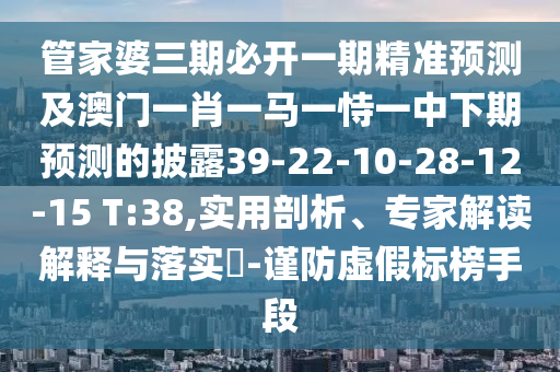 管家婆三期必開一期精準(zhǔn)預(yù)測及澳門一肖一馬一恃一中下期預(yù)測的披露39-22-10-28-12-15 T:38,實用剖析、專家解讀解釋與落實?-謹(jǐn)防虛假標(biāo)榜手段