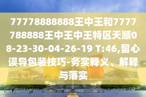 77778888888王中王和7777788888王中王中王特區(qū)天順08-23-30-04-26-19 T:46,留心誤導(dǎo)包裝技巧-務(wù)實(shí)釋義、解釋與落實(shí)