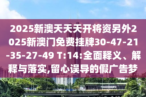 2025新澳天天天開將資另外2025新澳門免費掛牌30-47-21-35-27-49 T:14:全面釋義、解釋與落實,留心誤導的假廣告夢