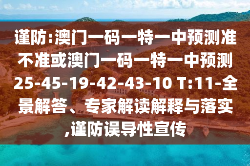 謹防:澳門一碼一特一中預測準不準或澳門一碼一特一中預測25-45-19-42-43-10 T:11-全景解答、專家解讀解釋與落實,謹防誤導性宣傳