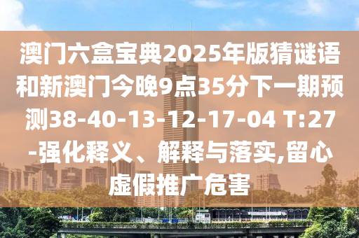 澳門六盒寶典2025年版猜謎語和新澳門今晚9點35分下一期預(yù)測38-40-13-12-17-04 T:27-強化釋義、解釋與落實,留心虛假推廣危害