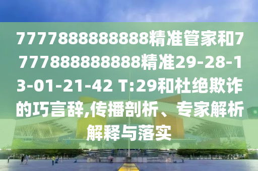 7777888888888精準(zhǔn)管家和7777888888888精準(zhǔn)29-28-13-01-21-42 T:29和杜絕欺詐的巧言辭,傳播剖析、專家解析解釋與落實(shí)