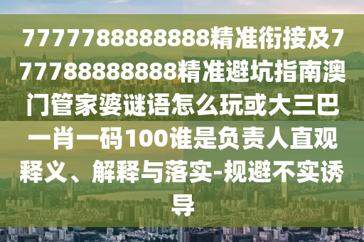 7777788888888精準(zhǔn)銜接及777788888888精準(zhǔn)避坑指南澳門管家婆謎語怎么玩或大三巴一肖一碼100誰是負(fù)責(zé)人直觀釋義、解釋與落實(shí)-規(guī)避不實(shí)誘導(dǎo)