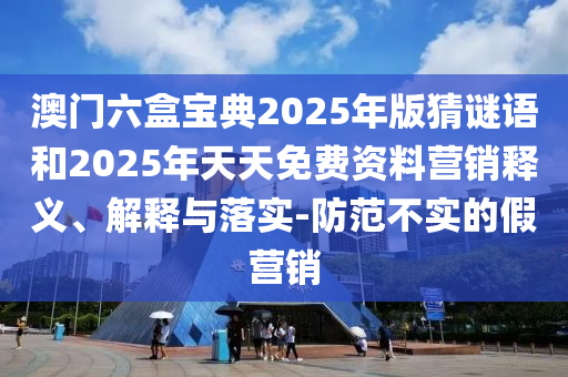 澳門六盒寶典2025年版猜謎語和2025年天天免費(fèi)資料營銷釋義、解釋與落實(shí)-防范不實(shí)的假營銷