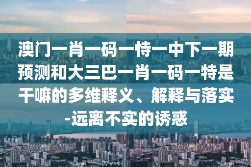 澳門一肖一碼一恃一中下一期預測和大三巴一肖一碼一特是干嘛的多維釋義、解釋與落實-遠離不實的誘惑