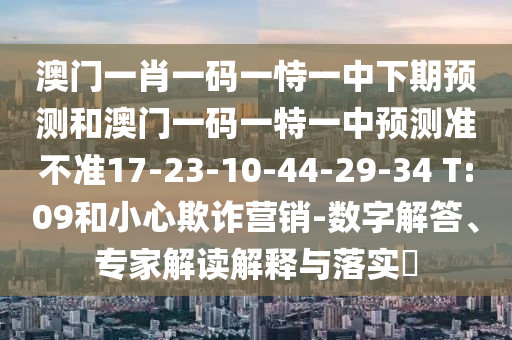 澳門(mén)一肖一碼一恃一中下期預(yù)測(cè)和澳門(mén)一碼一特一中預(yù)測(cè)準(zhǔn)不準(zhǔn)17-23-10-44-29-34 T:09和小心欺詐營(yíng)銷(xiāo)-數(shù)字解答、專(zhuān)家解讀解釋與落實(shí)?