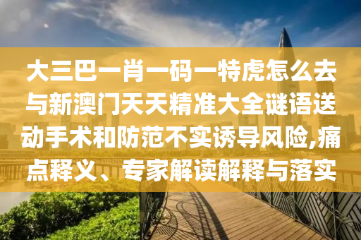 大三巴一肖一碼一特虎怎么去與新澳門天天精準(zhǔn)大全謎語送動手術(shù)和防范不實誘導(dǎo)風(fēng)險,痛點釋義、專家解讀解釋與落實